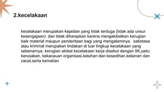 2.kecelakaan
kecelakaan merupakan kejadian yang tidak terduga (tidak ada unsur
kesengajaan) dan tidak diharapkan karena mengakibatkan kerugian
baik material maupun penderitaan bagi yang mengalaminya. sabotase
atau kriminal merupakan tindakan di luar lingkup kecelakaan yang
sebenarnya. kerugian akibat kecelakaan kerja disebut dengan 5K,yaitu
kerusakan, kekacauan organisasi,keluhan dan kesedihan,kelainan dan
cacat,serta kematian
 