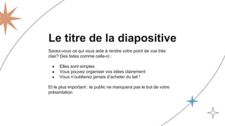 Le titre de la diapositive
Savez-vous ce qui vous aide à rendre votre point de vue très
clair? Des listes comme celle-ci :
● Elles sont simples
● Vous pouvez organiser vos idées clairement
● Vous n’oublierez jamais d’acheter du lait !
Et le plus important : le public ne manquera pas le but de votre
présentation
 