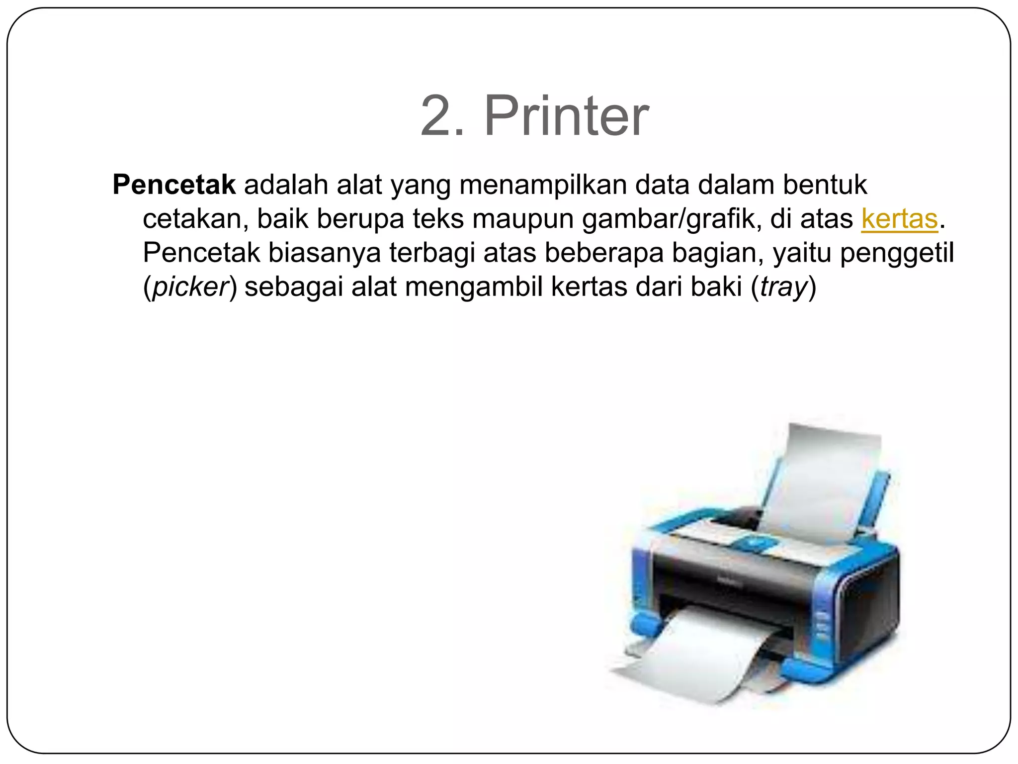 2. Printer
Pencetak adalah alat yang menampilkan data dalam bentuk
  cetakan, baik berupa teks maupun gambar/grafik, di atas kertas.
  Pencetak biasanya terbagi atas beberapa bagian, yaitu penggetil
  (picker) sebagai alat mengambil kertas dari baki (tray)
 