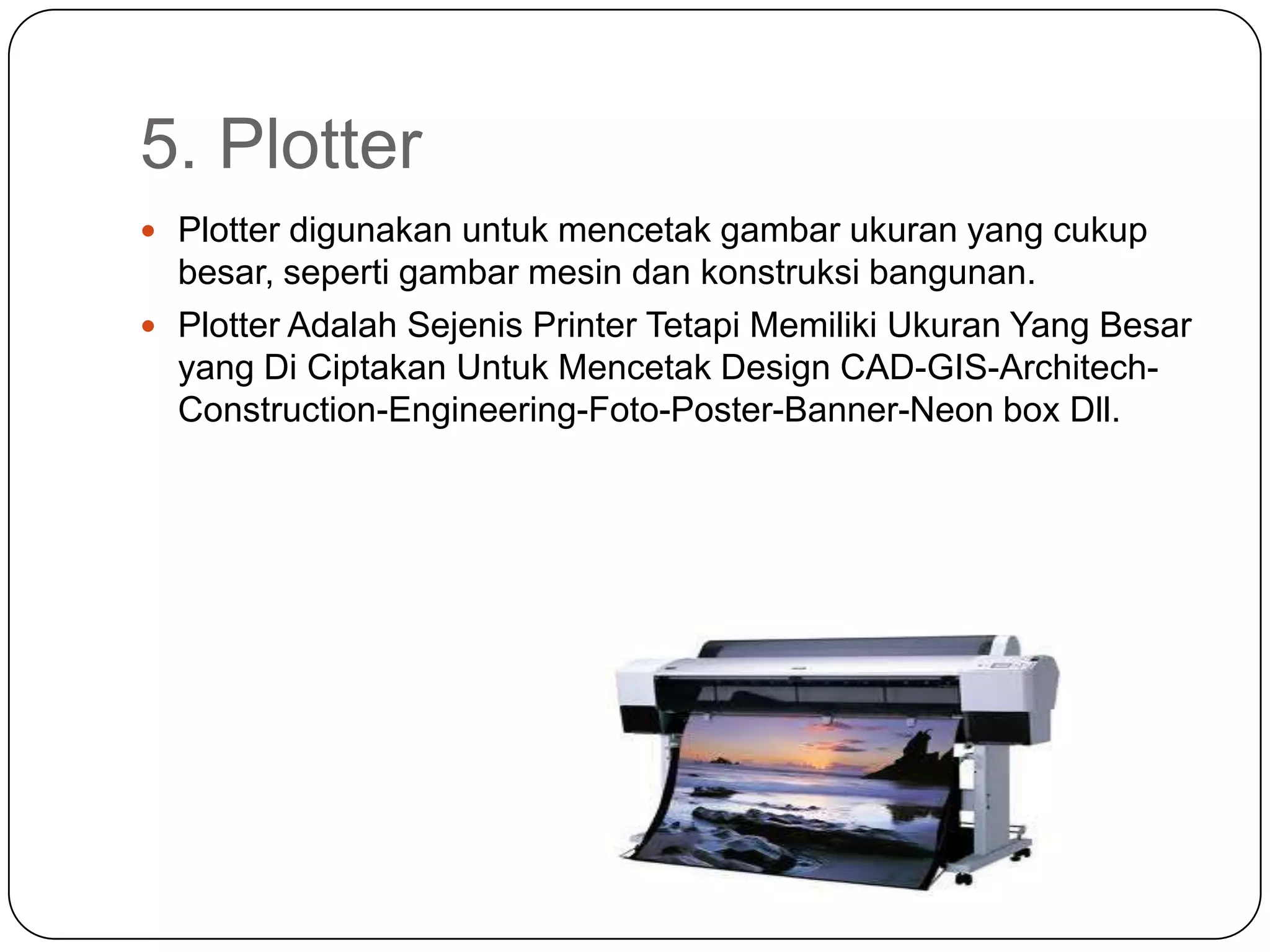 5. Plotter
 Plotter digunakan untuk mencetak gambar ukuran yang cukup
  besar, seperti gambar mesin dan konstruksi bangunan.
 Plotter Adalah Sejenis Printer Tetapi Memiliki Ukuran Yang Besar
  yang Di Ciptakan Untuk Mencetak Design CAD-GIS-Architech-
  Construction-Engineering-Foto-Poster-Banner-Neon box Dll.
 