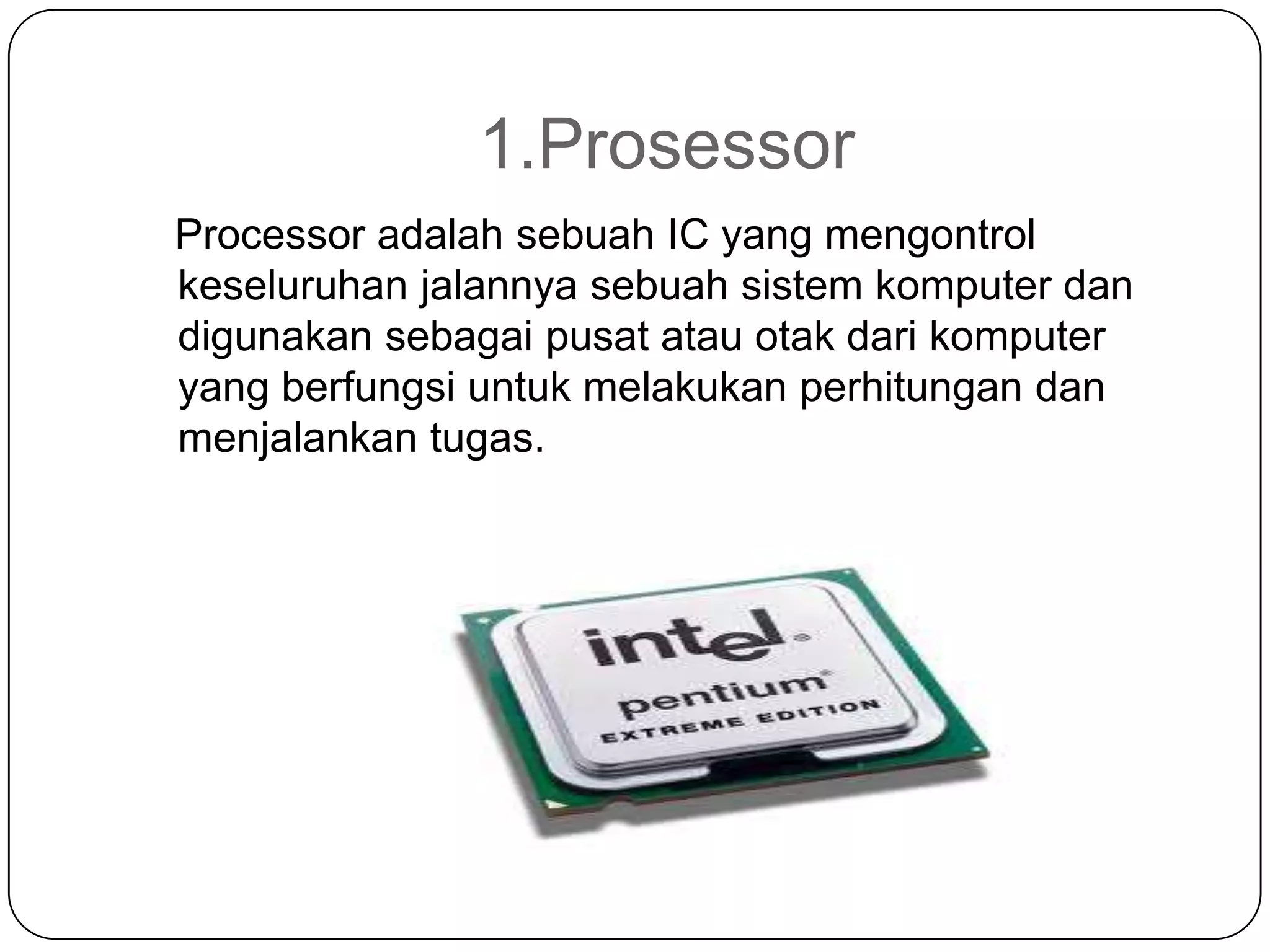 1.Prosessor
Processor adalah sebuah IC yang mengontrol
keseluruhan jalannya sebuah sistem komputer dan
digunakan sebagai pusat atau otak dari komputer
yang berfungsi untuk melakukan perhitungan dan
menjalankan tugas.
 