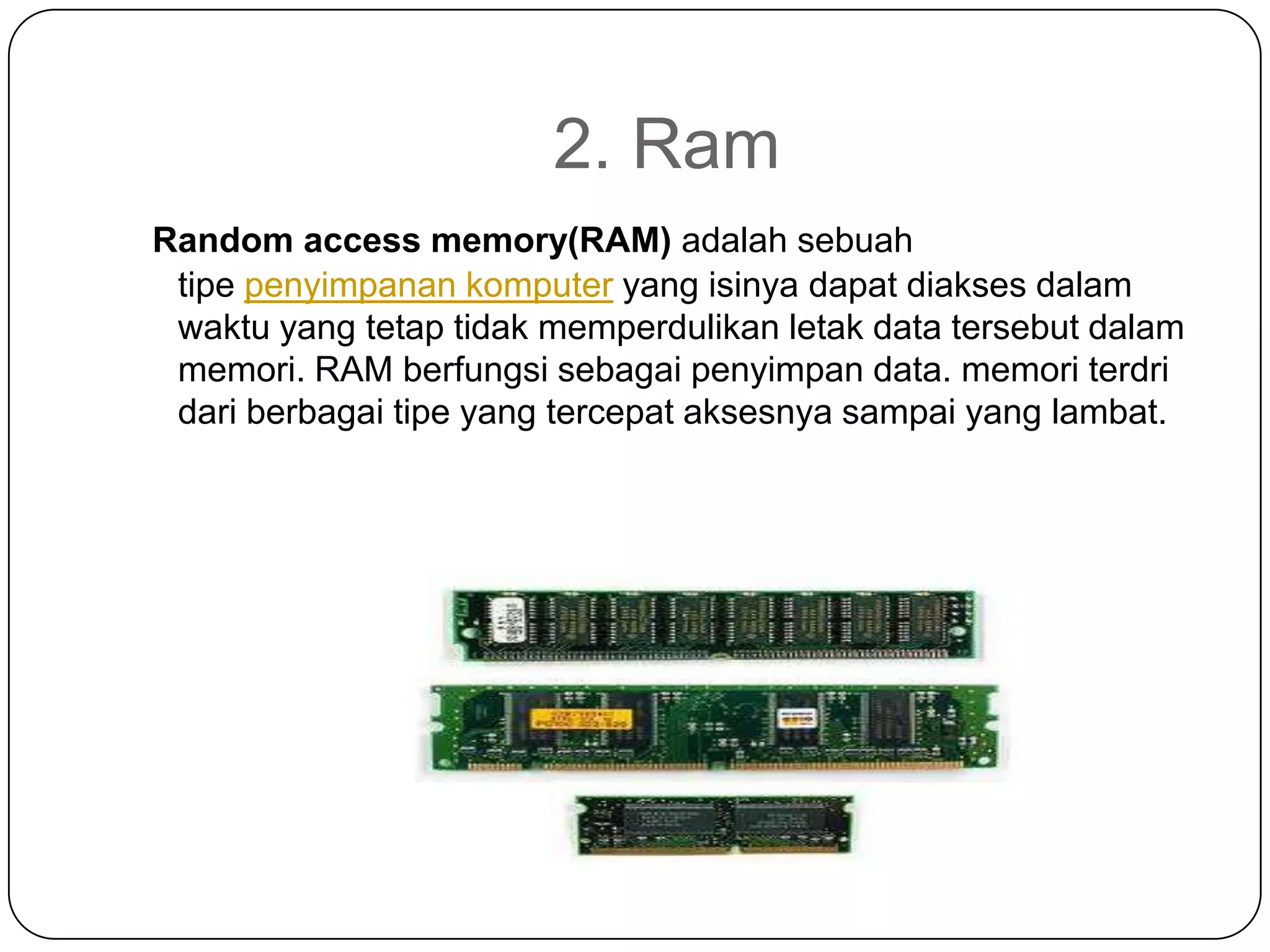 2. Ram
Random access memory(RAM) adalah sebuah
 tipe penyimpanan komputer yang isinya dapat diakses dalam
 waktu yang tetap tidak memperdulikan letak data tersebut dalam
 memori. RAM berfungsi sebagai penyimpan data. memori terdri
 dari berbagai tipe yang tercepat aksesnya sampai yang lambat.
 