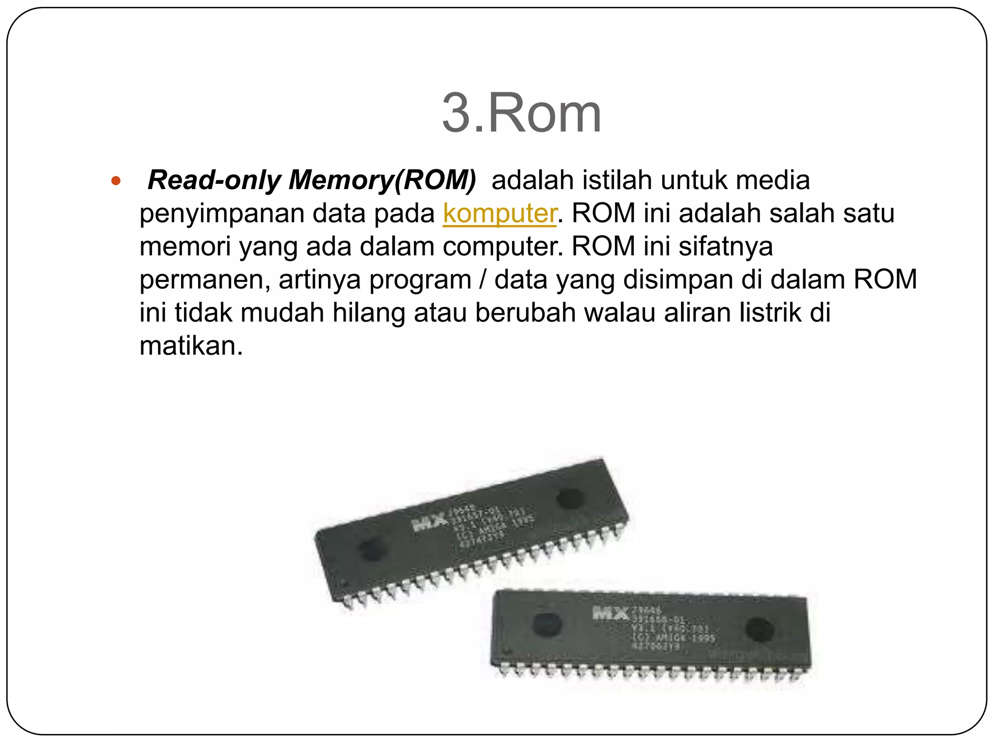 3.Rom
    Read-only Memory(ROM) adalah istilah untuk media
    penyimpanan data pada komputer. ROM ini adalah salah satu
    memori yang ada dalam computer. ROM ini sifatnya
    permanen, artinya program / data yang disimpan di dalam ROM
    ini tidak mudah hilang atau berubah walau aliran listrik di
    matikan.
 