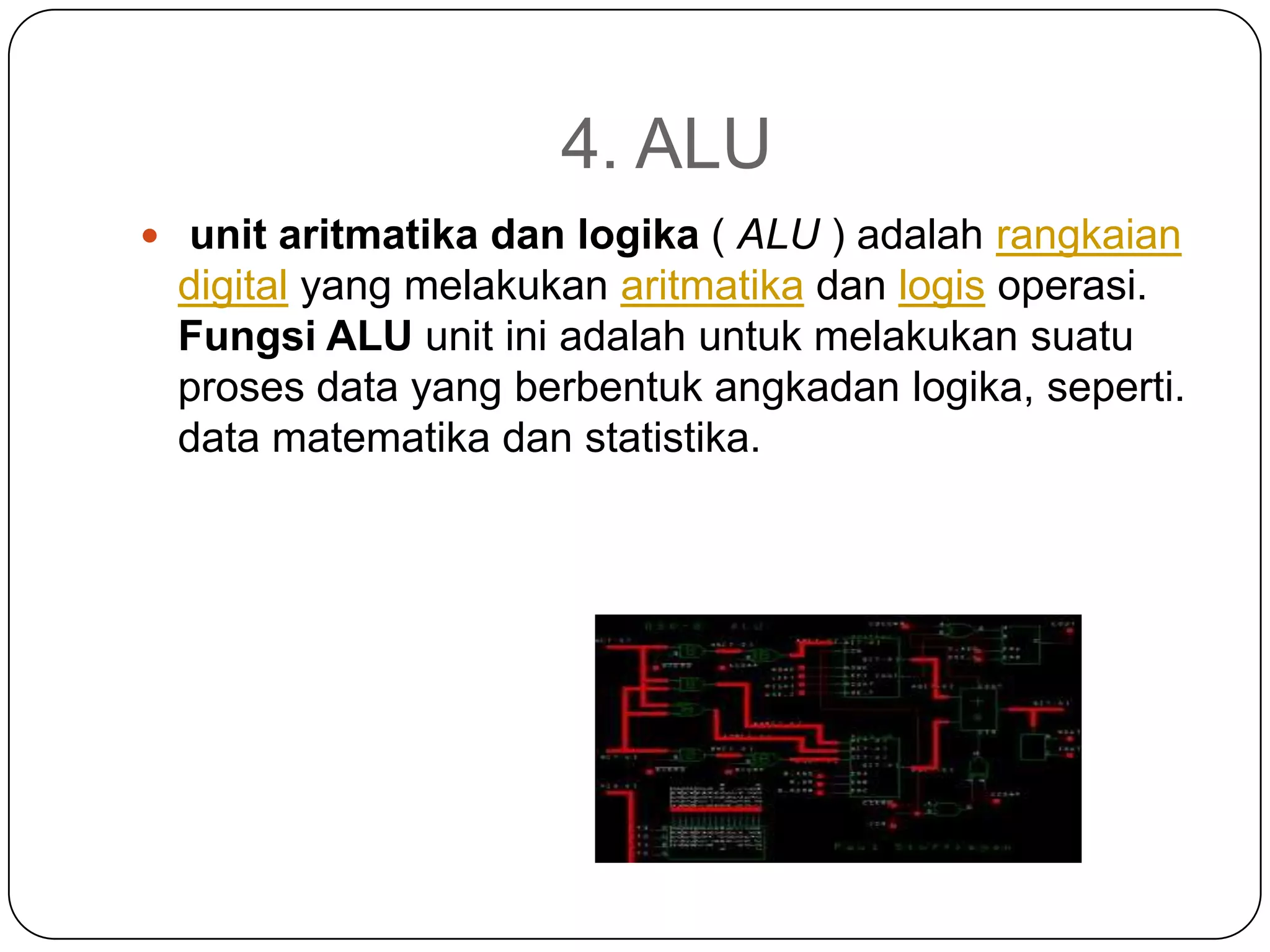4. ALU
 unit aritmatika dan logika ( ALU ) adalah rangkaian
 digital yang melakukan aritmatika dan logis operasi.
 Fungsi ALU unit ini adalah untuk melakukan suatu
 proses data yang berbentuk angkadan logika, seperti.
 data matematika dan statistika.
 