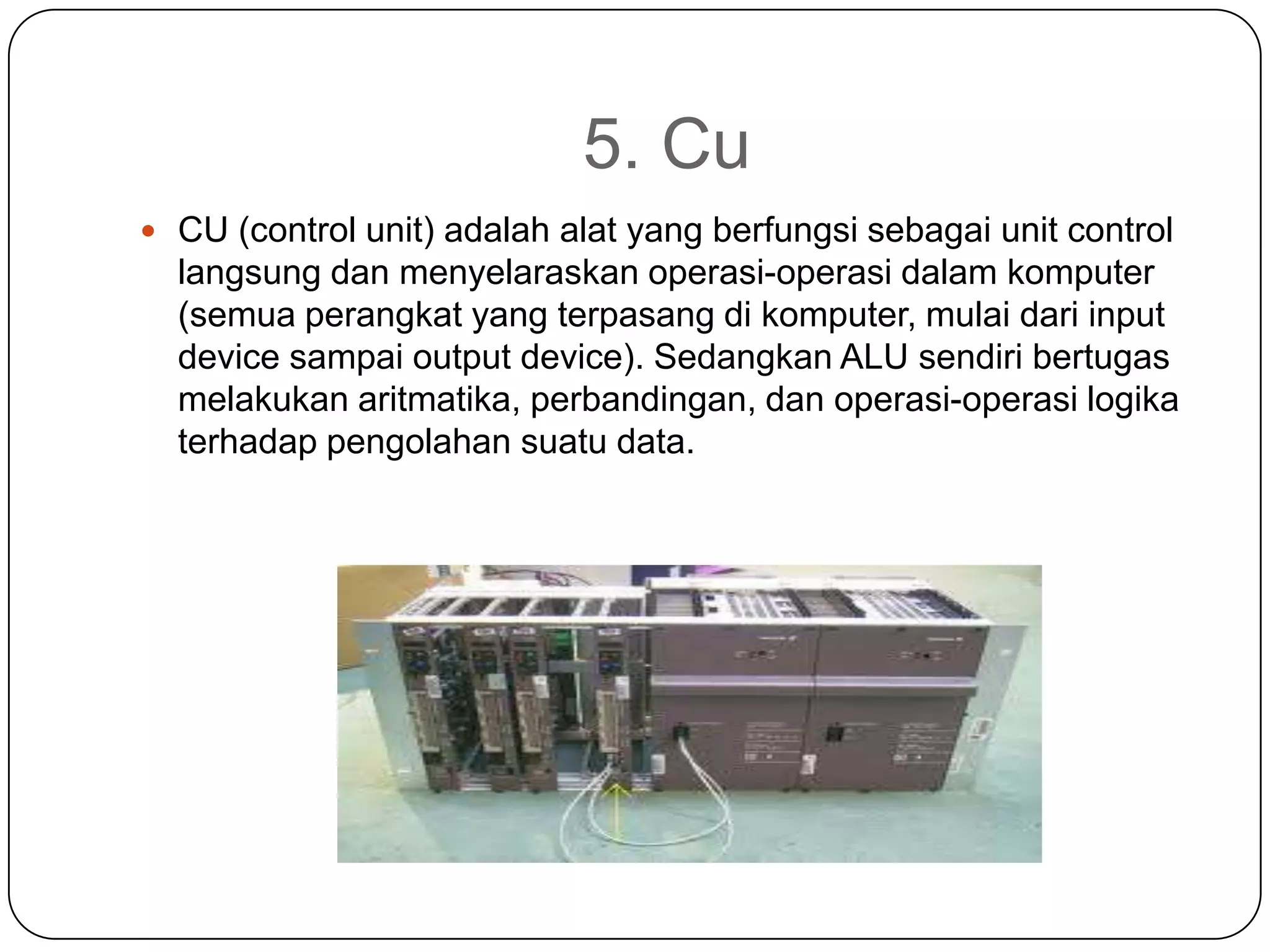 5. Cu
 CU (control unit) adalah alat yang berfungsi sebagai unit control
  langsung dan menyelaraskan operasi-operasi dalam komputer
  (semua perangkat yang terpasang di komputer, mulai dari input
  device sampai output device). Sedangkan ALU sendiri bertugas
  melakukan aritmatika, perbandingan, dan operasi-operasi logika
  terhadap pengolahan suatu data.
 