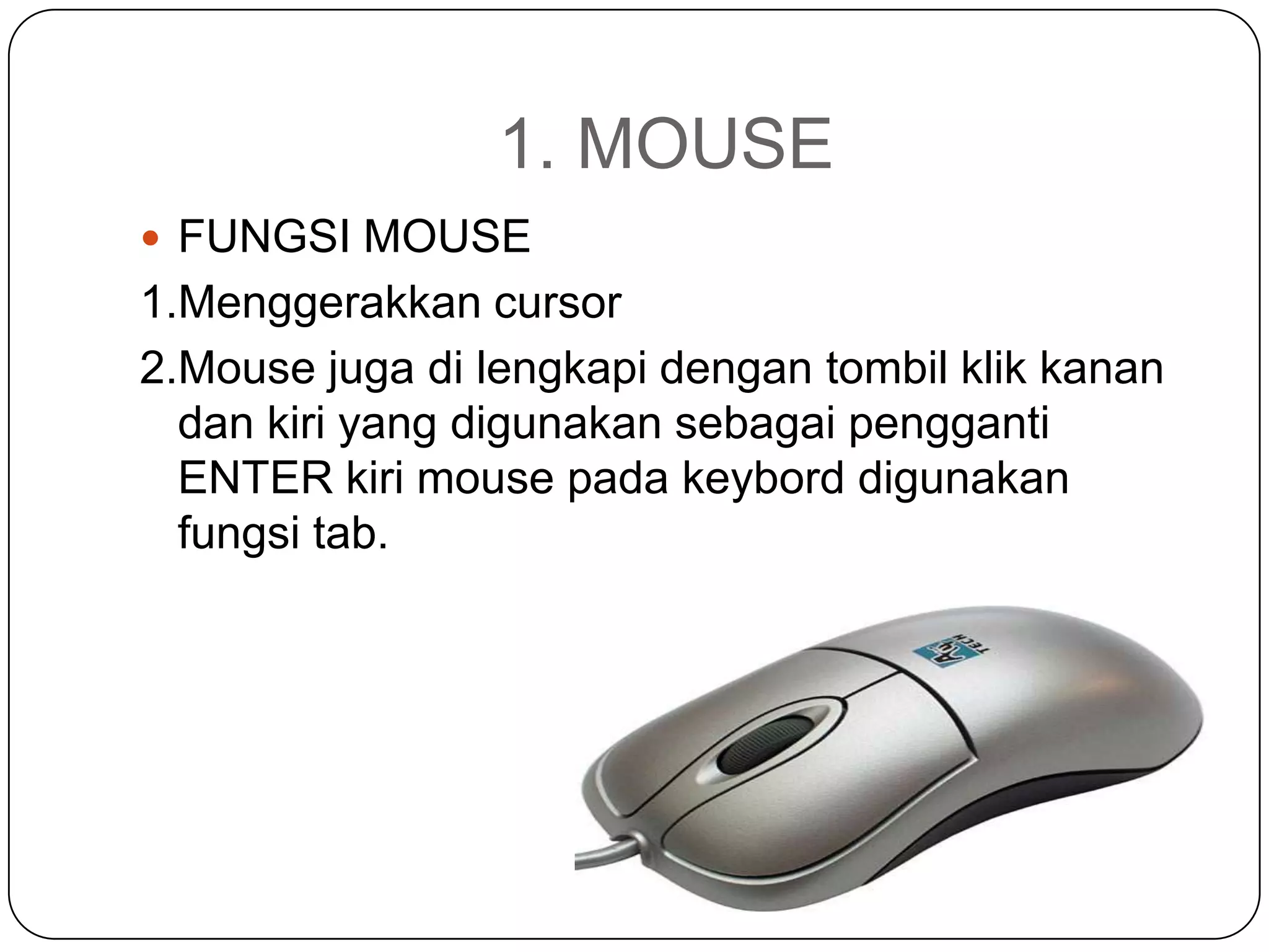 1. MOUSE
 FUNGSI MOUSE
1.Menggerakkan cursor
2.Mouse juga di lengkapi dengan tombil klik kanan
  dan kiri yang digunakan sebagai pengganti
  ENTER kiri mouse pada keybord digunakan
  fungsi tab.
 