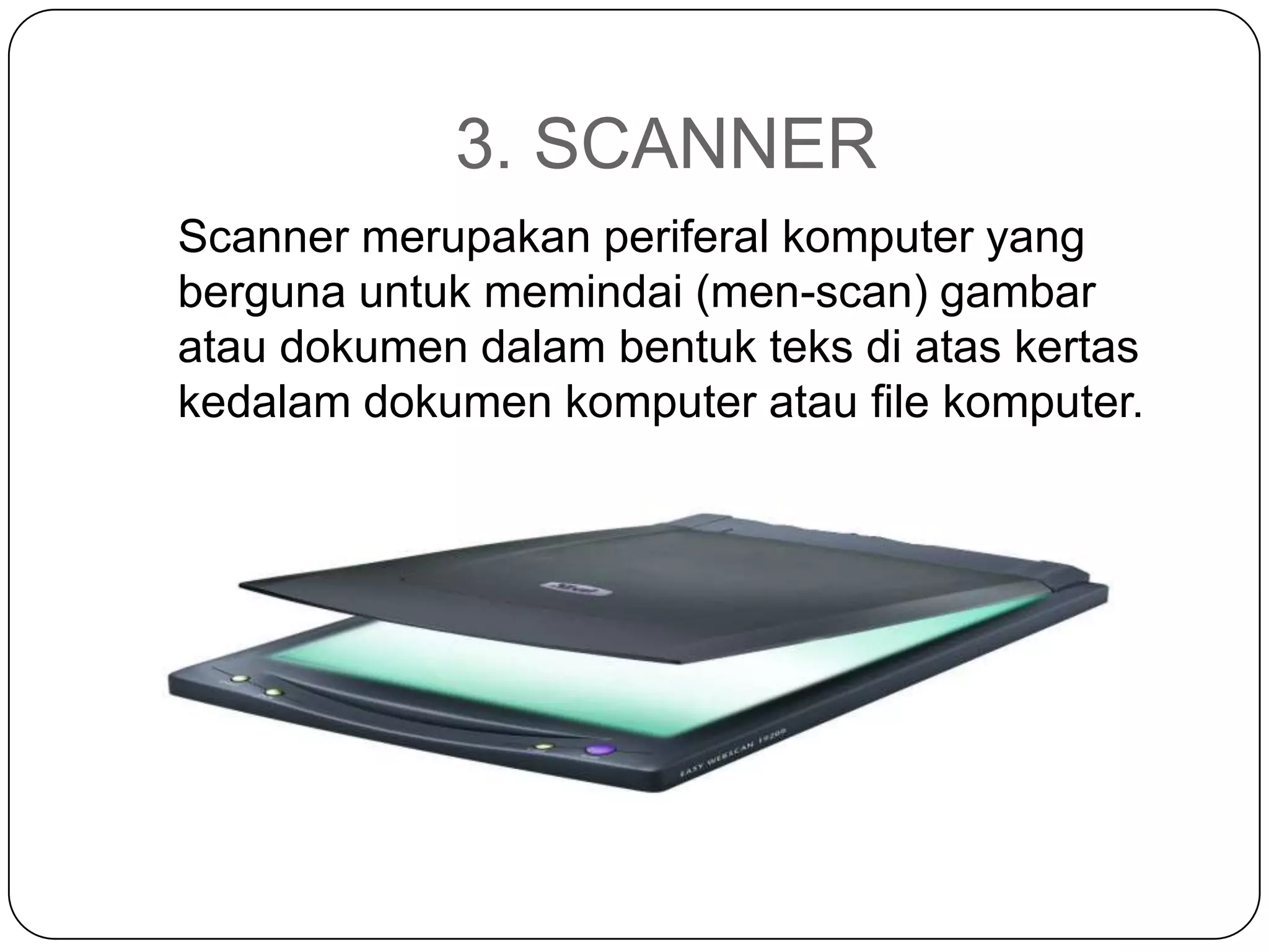 3. SCANNER
Scanner merupakan periferal komputer yang
berguna untuk memindai (men-scan) gambar
atau dokumen dalam bentuk teks di atas kertas
kedalam dokumen komputer atau file komputer.
 