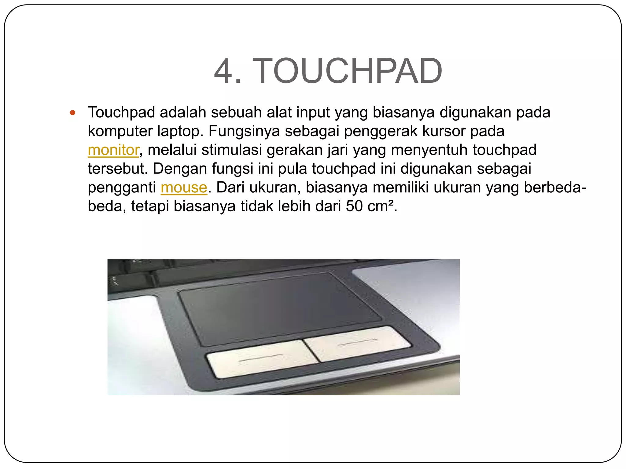 4. TOUCHPAD
 Touchpad adalah sebuah alat input yang biasanya digunakan pada
  komputer laptop. Fungsinya sebagai penggerak kursor pada
  monitor, melalui stimulasi gerakan jari yang menyentuh touchpad
  tersebut. Dengan fungsi ini pula touchpad ini digunakan sebagai
  pengganti mouse. Dari ukuran, biasanya memiliki ukuran yang berbeda-
  beda, tetapi biasanya tidak lebih dari 50 cm².
 