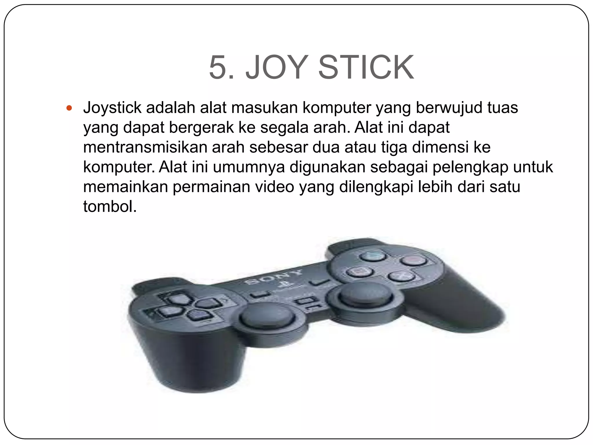 5. JOY STICK
 Joystick adalah alat masukan komputer yang berwujud tuas
  yang dapat bergerak ke segala arah. Alat ini dapat
  mentransmisikan arah sebesar dua atau tiga dimensi ke
  komputer. Alat ini umumnya digunakan sebagai pelengkap untuk
  memainkan permainan video yang dilengkapi lebih dari satu
  tombol.
 