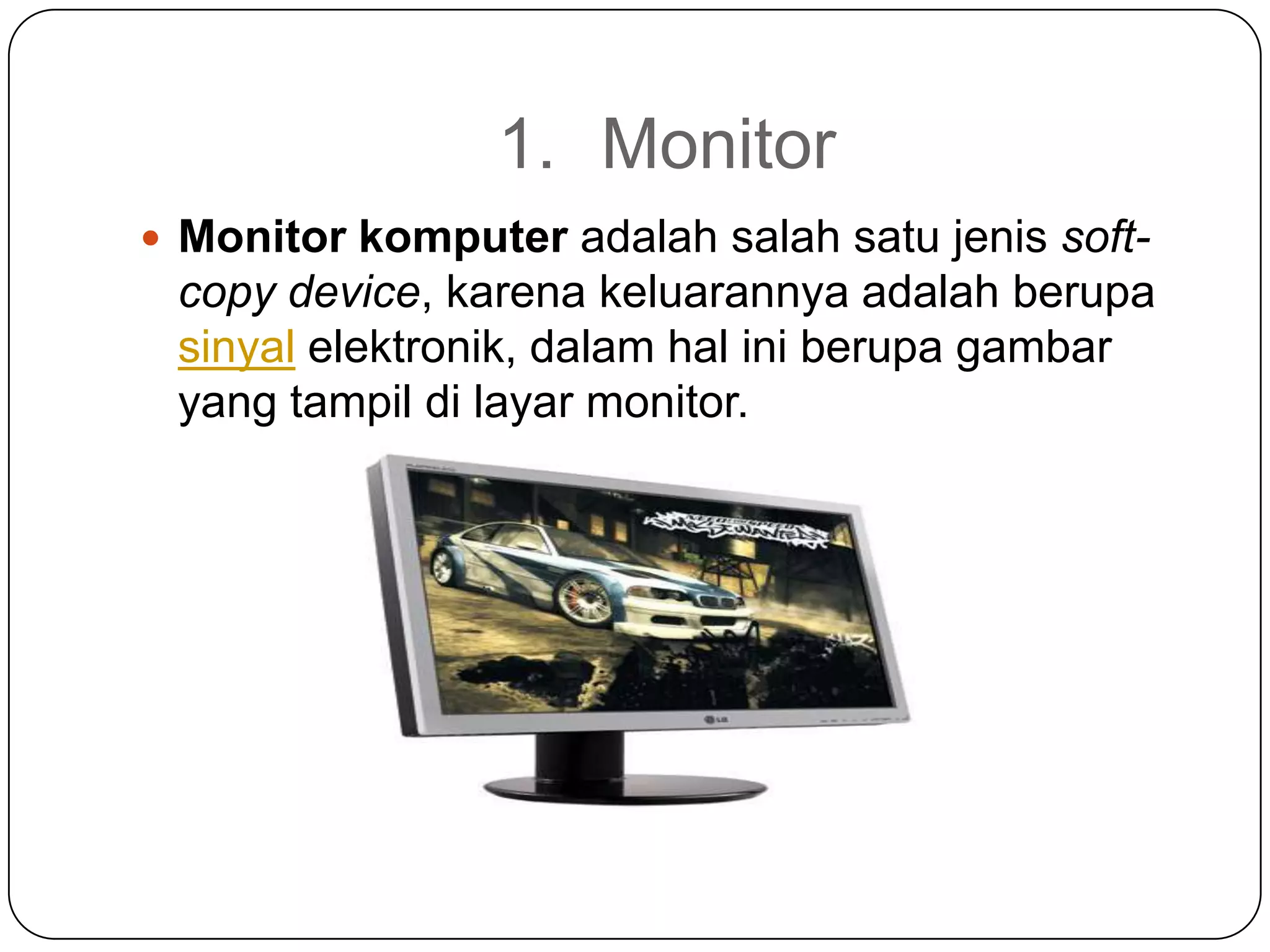 1. Monitor
 Monitor komputer adalah salah satu jenis soft-
 copy device, karena keluarannya adalah berupa
 sinyal elektronik, dalam hal ini berupa gambar
 yang tampil di layar monitor.
 