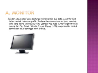 Monitor adalah alatr yang berfungsi menampilkan dua data atau informasi
 dalam bentuk teks atau grafik. Terdapat bermacam-macam jenis monitor.
 jenis yang paling terpopuler, yaitu Cathode Ray Tube (CRT) yang berbentuk
 tabung dan Flat Panel / Liquid Crystal Display (LCD) yang memiliki bentuk
 permukaan datar sehingga lebih praktis.
 