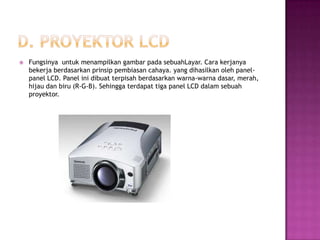    Fungsinya untuk menampilkan gambar pada sebuahLayar. Cara kerjanya
    bekerja berdasarkan prinsip pembiasan cahaya. yang dihasilkan oleh panel-
    panel LCD. Panel ini dibuat terpisah berdasarkan warna-warna dasar, merah,
    hijau dan biru (R-G-B). Sehingga terdapat tiga panel LCD dalam sebuah
    proyektor.
 