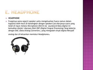    HEADPHONE
   Fungsinya sama seperti speaker yaitu mengeluarkan Suara namun dalam
    kapasita lebih kecil Di bandingkan dengan speaker.Cara Kerjanya suara yang
    telah di input melalui Microphone dikirim ke soundcard Data digital ini
    kemudian diolah/ diproses Oleh DSP (Digital Singnal Processing) Yang bekerja
    dengan DAC (Data Analog Converter), yang mengubah sinyal digital Menjadi
    analog dan di keluarkan memlalui Headphones   .
 