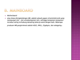    Motherboard
   atau biasa disingkatdengan MB, adalah sebuah papan sirkuitelektronik yang
    mempunyai slot – slot untukkomponen lain, sehingga komponen-komponen
    tersebut saling terhubung dansaling bekerja sama dengan baik. Beberapa
    produsen MB yangterkenal adalah ASUS, IWILL, Gigabyte, dan sebagainy   .
 