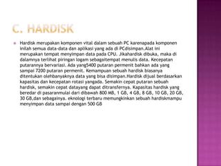    Hardisk merupakan komponen vital dalam sebuah PC karenapada komponen
    inilah semua data-data dan aplikasi yang ada di PCdisimpan.Alat ini
    merupakan tempat menyimpan data pada CPU. Jikahardisk dibuka, maka di
    dalamnya terlihat piringan logam sebagaitempat menulis data. Kecepatan
    putarannya bervariasi. Ada yang5400 putaran permenit bahkan ada yang
    sampai 7200 putaran permenit. Kemampuan sebuah hardisk biasanya
    ditentukan olehbanyaknya data yang bisa disimpan.Hardisk dijual berdasarkan
    kapasitas dan kecepatan rotasi yangada. Semakin cepat putaran sebuah
    hardisk, semakin cepat datayang dapat ditransfernya. Kapasitas hardisk yang
    beredar di pasaranmulai dari dibawah 800 MB, 1 GB, 4 GB, 8 GB, 10 GB, 20 GB,
    30 GB,dan sebagainya. eknologi terbaru memungkinkan sebuah hardiskmampu
    menyimpan data sampai dengan 500 GB
 