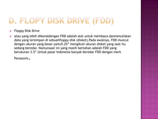    Floppy Disk Drive
   atau yang lebih dikenaldengan FDD adalah alat untuk membaca danmenuliskan
    data yang tersimpan di sebuahfloppy disk (disket).Pada awalnya, FDD muncul
    dengan ukuran yang besar yaitu5.25” mengikuti ukuran disket yang saat itu
    sedang beredar. Namunsaat ini yang masih bertahan adalah FDD yang
    berukuran 3.5”.Untuk pasar Indonesia banyak beredar FDD dengan merk
    Panasonic   .
 