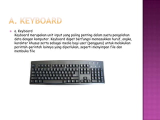    a. Keyboard
    Keyboard merupakan unit input yang paling penting dalam suatu pengolahan
    data dengan komputer. Keyboard dapat berfungsi memasukkan huruf, angka,
    karakter khusus serta sebagai media bagi user (pengguna) untuk melakukan
    perintah-perintah lainnya yang diperlukan, seperti menyimpan file dan
    membuka file
 