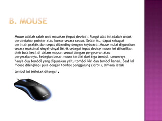 Mouse adalah salah unit masukan (input device). Fungsi alat ini adalah untuk
perpindahan pointer atau kursor secara cepat. Selain itu, dapat sebagai
perintah praktis dan cepat dibanding dengan keyboard. Mouse mulai digunakan
secara maksimal sinyal-sinyal listrik sebagai input device mouse ini dihasilkan
oleh bola kecil di dalam mouse, sesuai dengan pergeseran atau
pergerakannya. Sebagian besar mouse terdiri dari tiga tombol, umumnya
hanya dua tombol yang digunakan yaitu tombol kiri dan tombol kanan. Saat ini
mouse dilengkapi pula dengan tombol penggulung (scroll), dimana letak
tombol ini terletak ditengah   .
 