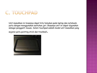 Unit masukkan ini biasanya dapat kita temukan pada laptop dan notebook,
yaitu dengan menggunakan sentuhan jari. Biasanya unit ini dapat digunakan
sebagai pengganti mouse. Selain touchpad adalah model unit masukkan yang
                                         .
sejenis yaitu pointing stick dan trackball
 