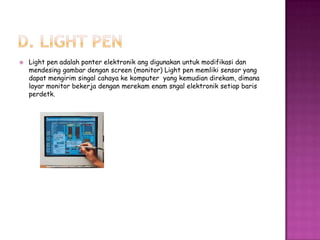    Light pen adalah ponter elektronik ang digunakan untuk modifikasi dan
    mendesing gambar dengan screen (monitor) Light pen memliki sensor yang
    dapat mengirim singal cahaya ke komputer yang kemudian direkam, dimana
    layar monitor bekerja dengan merekam enam sngal elektronik setiap baris
    perdetk.
 