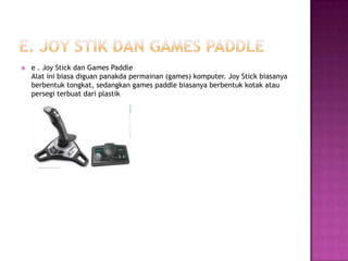    e . Joy Stick dan Games Paddle
    Alat ini biasa diguan panakda permainan (games) komputer. Joy Stick biasanya
    berbentuk tongkat, sedangkan games paddle biasanya berbentuk kotak atau
    persegi terbuat dari plastik
 