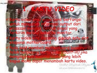 1. KARTU VIDEO
 Kartu video atau video card berfungsi
  untuk mengubah informasi output dari
  prosesor menjadi bentuk sinyal yang
  terkirim melalui kabel ke monitor.
 Kartu video kita dipasang disalah satu slot
  ekspansi motherboard.
 Pada saat membeli motherboard biasanya
  telah terpasang kartu video (built-in) jika
  menginginkan kualitas video yang lebih
  bagus maka dapat menambah kartu video.
 