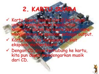 2. KARTU SUARA
 Kartu Suara (sound Card) berfungsi
  untuk meningkatkan kapabilitas
  komputer dalam hal suara dengan cara
  mengirimnya ke speaker sebagai output.
 Kartu suara ini terpasang di slot
  ekspansi motherboard.
 Dengan CD drive terhubung ke kartu,
  kita pun dapat mendengarkan musik
  dari CD.
 