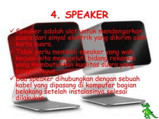 4. SPEAKER
 Speaker adalah alat untuk mendengarkan
  suara dari sinyal elektrik yang dikirim oleh
  kartu suara.
 Tidak perlu membeli speaker yang wah,
  kecuali kita menggeluti bidang rekaman
  yang membutuhkan kualitas suara yang
  sangat bagus.
 Dua speaker dihubungkan dengan sebuah
  kabel yang dipasang di komputer bagian
  belakang setelah instalasinya selesai
  dilakukan.
 