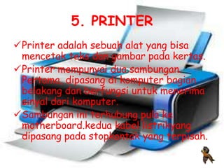 5. PRINTER
Printer adalah sebuah alat yang bisa
 mencetak teks dan gambar pada kertas.
Printer mempunyai dua sambungan.
 Pertama, dipasang di komputer bagian
 belakang dan berfungsi untuk menerima
 sinyal dari komputer.
Sambungan ini terhubung pula ke
 motherboard.kedua kabel listrikyang
 dipasang pada stopkontak yang terpisah.
 