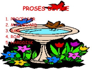 PROSES DEVICE
1.   PROCESSOR
2.   MAINBOARD
3.   RAM
4.   ROM
5.   HARDDISK
 