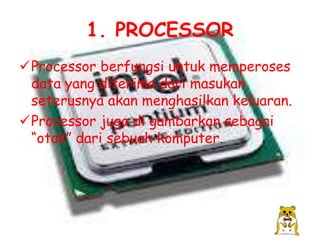 1. PROCESSOR
Processor berfungsi untuk memperoses
 data yang diterima dari masukan
 seterusnya akan menghasilkan keluaran.
Processor juga di gambarkan sebagai
 “otak” dari sebuah komputer.
 
