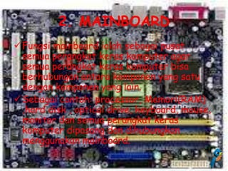2. MAINBOARD
 Fungsi mainboard ialah sebagai pusat
  semua perangkat keras komputer agar
  semua perangkat keras komputer bisa
  berhubungan antara komponen yang satu
  dengan komponen yang lain.
 Sebagai contoh: processor, Memori(RAM)
  ,hard disk , optical drive, keyboard, mouse,
  monitor dan semua perangkat keras
  komputer dipasang dan dihubungkan
  menggunakan mainboard.
 