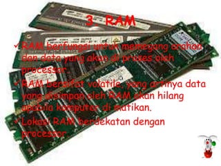 3. RAM
RAM berfungsi untuk memegang arahan
 dan data yang akan di proses oleh
 processor.
RAM bersifat volatile, yang artinya data
 yang disimpan oleh RAM akan hilang
 apabila komputer di matikan.
Lokasi RAM berdekatan dengan
 processor.
 