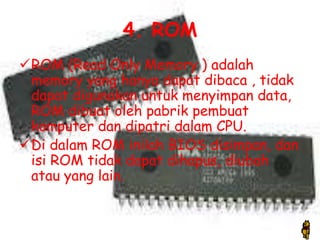 4. ROM
ROM (Read Only Memory ) adalah
 memory yang hanya dapat dibaca , tidak
 dapat digunakan untuk menyimpan data,
 ROM dibuat oleh pabrik pembuat
 komputer dan dipatri dalam CPU.
Di dalam ROM inilah BIOS disimpan, dan
 isi ROM tidak dapat dihapus, diubah
 atau yang lain.
 