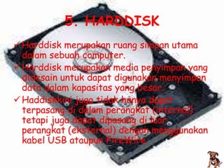 5. HARDDISK
 Harddisk merupakan ruang simpan utama
  dalam sebuah computer.
 Harddisk merupakan media penyimpan yang
  didesain untuk dapat digunakan menyimpan
  data dalam kapasitas yang besar.
 Haddiskkini juga tidak hanya dapat
  terpasang di dalam perangkat (internal)
  tetapi juga dapat dipasang di luar
  perangkat (eksternal) dengan menggunakan
  kabel USB ataupun FireWire.
 