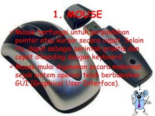 1. MOUSE
Mouse berfungsi untuk perpindahan
 pointer atau kursor secara cepat. Selain
 itu, dapat sebagai perintah praktis dan
 cepat dibanding dengan keyboard.
Mouse mulai digunakan secara maksimal
 sejak sistem operasi telah berbasiskan
 GUI (Graphical User Interface).
 