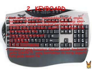 2. KEYBOARD
 Keyboard berfungsi memasukkan huruf, angka,
  karakter khusus serta sebagai media bagi user
  (pengguna) untuk melakukan perintah-perintah
  lainnya yang diperlukan, seperti menyimpan file
  dan membuka file.
 Jenis-Jenis Keyboard :
  1.) QWERTY
  2.) DVORAK
  3.) KLOCKENBERG
 Keyboard yang biasanya dipakai adalah keyboard
  jenis QWERTY, yang bentuknya ini mirip seperti
  tuts pada mesin tik.
 