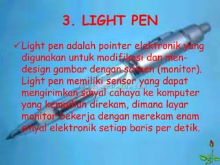3. LIGHT PEN
Light pen adalah pointer elektronik yang
 digunakan untuk modifikasi dan men-
 design gambar dengan screen (monitor).
 Light pen memiliki sensor yang dapat
 mengirimkan sinyal cahaya ke komputer
 yang kemudian direkam, dimana layar
 monitor bekerja dengan merekam enam
 sinyal elektronik setiap baris per detik.
 