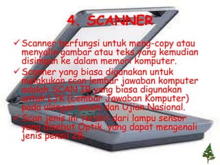 4. SCANNER
 Scanner berfungsi untuk meng-copy atau
  menyalin gambar atau teks yang kemudian
  disimpan ke dalam memori komputer.
 Scanner yang biasa digunakan untuk
  melakukan scan lembar jawaban komputer
  adalah SCAN IR yang biasa digunakan
  untuk LJK (Lembar Jawaban Komputer)
  pada ulangan umum dan Ujian Nasional.
 Scan jenis ini terdiri dari lampu sensor
  yang disebut Optik, yang dapat mengenali
  jenis pensil 2B.
 