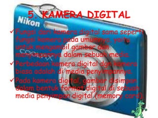 5. KAMERA DIGITAL
Fungsi dari kamera digital sama seperti
 fungsi kamera pada umumnya, yaitu
 untuk mengambil gambar dan
 menyimpannya dalam sebuah media.
Perbedaan kamera digital dgn kamera
 biasa adalah di media penyimpannya.
Pada kamera digital, gambar disimpan
 dalam bentuk format digital di sebuah
 media penyimpan digital (memory card).
 