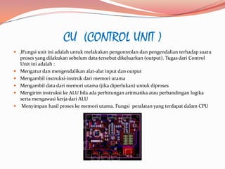 CU (CONTROL UNIT )
 )Fungsi unit ini adalah untuk melakukan pengontrolan dan pengendalian terhadap suatu
  proses yang dilakukan sebelum data tersebut dikeluarkan (output). Tugas dari Control
  Unit ini adalah :
 Mengatur dan mengendalikan alat-alat input dan output
 Mengambil instruksi-instruk dari memori utama
 Mengambil data dari memori utama (jika diperlukan) untuk diproses
 Mengirim instruksi ke ALU bila ada perhitungan aritmatika atau perbandingan logika
  serta mengawasi kerja dari ALU
   Menyimpan hasil proses ke memori utama. Fungsi peralatan yang terdapat dalam CPU
 