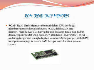 ROM (READ ONLY MEMORY)
 ROM ( Read Only Memory)Memori dalam CPU berfungsi
  membantu proses kerja komputer. ROM adalah salah satu
  memori, mempunyai sifat hanya dapat dibaca dan tidak bisa diubah
  dan mempunyai sifat yang permanen atau tetap (non volatile). ROM
  mulai berfungsi saat menghidupkan komputer.Sebagian perintah ROM
  ini dipindakan juga ke dalam RAM berupa instruksi atau syntax-
  syntax.
 