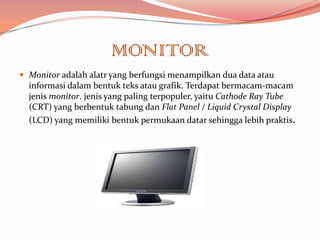 MONITOR
 Monitor adalah alatr yang berfungsi menampilkan dua data atau
  informasi dalam bentuk teks atau grafik. Terdapat bermacam-macam
  jenis monitor. jenis yang paling terpopuler, yaitu Cathode Ray Tube
  (CRT) yang berbentuk tabung dan Flat Panel / Liquid Crystal Display
  (LCD) yang memiliki bentuk permukaan datar sehingga lebih praktis.
 