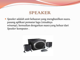 SPEAKER
 Speaker adalah unit keluaran yang menghasilkan suara.
  pasang aplikasi pemutar lagu (misalnya
  winamp), kemudian dengarkan suara yang keluar dari
  Speaker komputer .
 