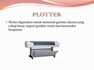 PLOTTER
 Plotter digunakan untuk mencetak gambar ukuran yang
 cukup besar, seperti gambar mesin dan konstruksi
 bangunan.
 