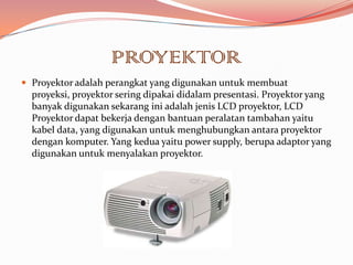 PROYEKTOR
 Proyektor adalah perangkat yang digunakan untuk membuat
  proyeksi, proyektor sering dipakai didalam presentasi. Proyektor yang
  banyak digunakan sekarang ini adalah jenis LCD proyektor, LCD
  Proyektor dapat bekerja dengan bantuan peralatan tambahan yaitu
  kabel data, yang digunakan untuk menghubungkan antara proyektor
  dengan komputer. Yang kedua yaitu power supply, berupa adaptor yang
  digunakan untuk menyalakan proyektor.
 