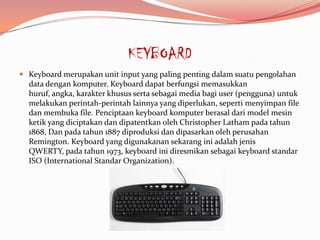 KEYBOARD
 Keyboard merupakan unit input yang paling penting dalam suatu pengolahan
  data dengan komputer. Keyboard dapat berfungsi memasukkan
  huruf, angka, karakter khusus serta sebagai media bagi user (pengguna) untuk
  melakukan perintah-perintah lainnya yang diperlukan, seperti menyimpan file
  dan membuka file. Penciptaan keyboard komputer berasal dari model mesin
  ketik yang diciptakan dan dipatentkan oleh Christopher Latham pada tahun
  1868, Dan pada tahun 1887 diproduksi dan dipasarkan oleh perusahan
  Remington. Keyboard yang digunakanan sekarang ini adalah jenis
  QWERTY, pada tahun 1973, keyboard ini diresmikan sebagai keyboard standar
  ISO (International Standar Organization).
 