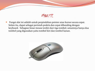 MOUSE
 Fungsi alat ini adalah untuk perpindahan pointer atau kursor secara cepat.
  Selain itu, dapat sebagai perintah praktis dan cepat dibanding dengan
  keyboard. Sebagian besar mouse terdiri dari tiga tombol, umumnya hanya dua
  tombol yang digunakan yaitu tombol kiri dan tombol kanan.
 