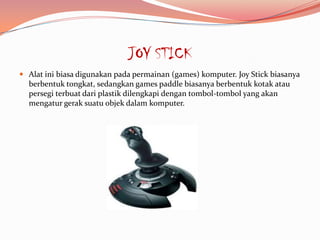 JOY STICK
 Alat ini biasa digunakan pada permainan (games) komputer. Joy Stick biasanya
  berbentuk tongkat, sedangkan games paddle biasanya berbentuk kotak atau
  persegi terbuat dari plastik dilengkapi dengan tombol-tombol yang akan
  mengatur gerak suatu objek dalam komputer.
 