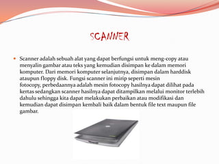 SCANNER
 Scanner adalah sebuah alat yang dapat berfungsi untuk meng-copy atau
  menyalin gambar atau teks yang kemudian disimpan ke dalam memori
  komputer. Dari memori komputer selanjutnya, disimpan dalam harddisk
  ataupun floppy disk. Fungsi scanner ini mirip seperti mesin
  fotocopy, perbedaannya adalah mesin fotocopy hasilnya dapat dilihat pada
  kertas sedangkan scanner hasilnya dapat ditampilkan melalui monitor terlebih
  dahulu sehingga kita dapat melakukan perbaikan atau modifikasi dan
  kemudian dapat disimpan kembali baik dalam bentuk file text maupun file
  gambar.
 
